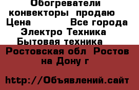 Обогреватели( конвекторы) продаю  › Цена ­ 2 200 - Все города Электро-Техника » Бытовая техника   . Ростовская обл.,Ростов-на-Дону г.